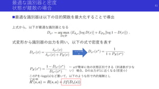 最適な識別器と密度
状態が離散の場合
最適な識別器は以下の目的関数を最大化することで導出
上式から，以下が最適な識別器となる
式変形から識別器の出力を用い，以下の式で密度を表す
x=x*の場
合
このPを-logp(s)など置いて，以下のような形で内的報酬とし
て利用
← 𝑥が簡単に他の状態区別できる（到達数が少な
い） 場合，Dの出力が1に近くなる(密度小)
61
 