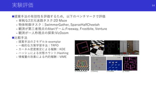 実験評価
提案手法の有効性を評価するため，以下のベンチマークで評価
- 単純な2次元迷路タスク:2D Maze
- 物体制御タスク：SwimmerGather, SparseHalfCheetah
- 観測が第三者視点のAtariゲーム:Freeway, Frostbite, Venture
- 観測が一人称視点の探索:VizDoom
比較手法
- 提案手法の２モデル:k-exemplar
- 一般的な方策学習手法：TRPO
- カーネル密度推定による報酬：KDE
- ハッシュによる状態カウント:Hashing
- 情報量の改善による内的報酬：VIME
64
 