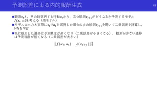 予測誤差による内的報酬生成
観測𝑥𝑡と，その時選択する行動𝑎 𝑡から，次の観測𝑥𝑡+1がどうなるか予測するモデル
𝑓(𝑥𝑡, 𝑎 𝑡)を考える（順モデル）
モデルの出力と実際に𝑥𝑡で𝑎 𝑡を選択した場合の次の観測𝑥𝑡+1を用いて二乗誤差を計算し，
NNを学習
既に観測した遷移は予測精度が高くなり（二乗誤差が小さくなる），観測が少ない遷移
は予測精度が低くなる（二乗誤差が大きい）
68
 