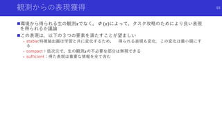 観測からの表現獲得
環境から得られる生の観測𝑥でなく，Φ (𝑥)によって，タスク攻略のためにより良い表現
を得られるか議論
この表現は，以下の３つの要素を満たすことが望ましい
- stable:特徴抽出器は学習と共に変化するため， 得られる表現も変化．この変化は最小限にす
る
- compact：低次元で，生の観測𝑥の不必要な部分は無視できる
- sufficient：得た表現は重要な情報を全て含む
69
 