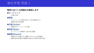 強化学習 用語 1
簡単に出てくる用語のみ解説します
エージェント
- 行動の主体
環境
- エージェントが行動を実行して試行錯誤を行い
- 報酬を受け取る場所
行動(Action)
- 環境内のエージェントの行動
状態(State)
- エージェントが環境から受け取る観測
報酬(Reward)
- 環境内での行動に対し環境から与えられる評価値．
- 複数行動の結果得る報酬和の最大化が強化学習の目的
7
 