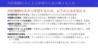 内的報酬のみによる学習のための様々な工夫
内的報酬のみから学習するため，以下の工夫を加える
方策学習アルゴリズム：安定した方策改善アルゴリズムであるPPOを使用
報酬の正規化：報酬を安定化させるため，標準偏差で報酬を割って正規化
アドバンテージの正規化：PPOでバッチ処理を行う場合のアドバンテージ関数を 正規化
観測の正規化：環境を10000ステップランダム探索して得た観測の平均と標偏偏差で，学
習中の観測を正規化
複数アクターによる探索：学習中には128個のアクターを同じ環境で並列に動かし，学習
用のデータを収集
獲得表現の正規化：ニューラルネットによる特徴抽出の際に，バッチ正規化を使用
エピソード終端の変更：ゲーム内のエージェントの死を一つの状態遷移とみなし，エピ
ソード継続
→エージェントはゲームのやり直しに戻されるのを避けるため，死ににくくなる
71
 