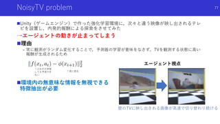 NoisyTV problem
Unity（ゲームエンジン）で作った強化学習環境に，次々と違う映像が映し出されるテレ
ビを設置し，内発的報酬による探索をさせてみた
→エージェントの動きが止まってしまう
理由
- 常に観測がランダム変化することで，予測器の学習が意味をなさず，TVを観測する状態に高い
報酬が生成されるため
環境内の無意味な情報を無視できる
特徴抽出が必要
77
エージェント視点
壁のTVに映し出される画像が高速で切り替わり続ける
↑常に変化
↑どれだけ学習
しても予測でき
ない
 