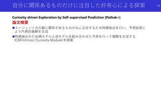 自分に関係あるものだけに注目した好奇心による探索
Curiosity-driven Exploration by Self-supervised Prediction [Pathak+]
論文概要
エージェントの行動に関係があるもののみに注目するため特徴抽出を行い，予測誤差に
より内発的報酬を生成
特徴抽出のため順モデルと逆モデルを組み合わせた予測を行って報酬を生成する
ICM(Intrinsic Curiosity Module)を提案
79
 