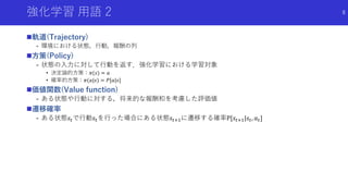 強化学習 用語 2
軌道(Trajectory)
- 環境における状態，行動，報酬の列
方策(Policy)
- 状態の入力に対して行動を返す．強化学習における学習対象
• 決定論的方策：𝜋(𝑠) = 𝑎
• 確率的方策：𝜋(𝑎|𝑠) = 𝑃[𝑎|𝑠]
価値関数(Value function)
- ある状態や行動に対する，将来的な報酬和を考慮した評価値
遷移確率
- ある状態𝑠𝑡で行動𝑠𝑡を行った場合にある状態𝑠𝑡+1に遷移する確率P[𝑠𝑡+1|𝑠𝑡, 𝑎 𝑡]
8
 