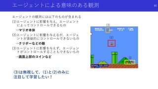 エージェントによる意味のある観測
エージェントの観測には以下のものが含まれる
(1)エージェントに影響を与え，エージェント
によってコントロールできるもの
→マリオ本体
(2)エージェントに影響を与えるが，エージェ
ントが直接的にコントロールできないもの
→クリボーなどの敵
(3)エージェントに影響を与えず，エージェン
トがコントロールすることもできないもの
→画面上部のコインなど
80
(3)は無視して，(1)と(2)のみに
注目して学習したい！
(1)
(3)
(2
)
 