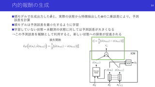 内的報酬の生成
順モデルで生成出力した 𝛷と，実際の状態から特徴抽出したΦの二乗誤差により，予測
誤差を計算
順モデルは予測誤差を最小化するように学習
学習していない状態＝未観測の状態に対しては予測誤差が大きくなる
→この予測誤差を報酬として利用すると，新しい状態への探索が促進される
84
損失関数
 