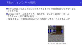 実験/ノイズ入りの環境
本手法の強みである「自分に関係のあるもの」の特徴抽出をできているか
どうか評価
VizDoomのゲーム画面のうち，40%がエージェントにコントロール
できないノイズで構成される
→提案手法は，特徴抽出のによりノイズに対してロバストであるはず
ノイズが入ったゲーム画面
87
 