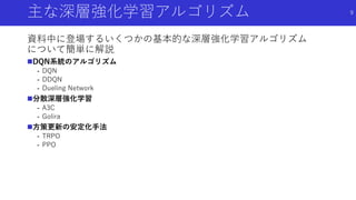 主な深層強化学習アルゴリズム
資料中に登場するいくつかの基本的な深層強化学習アルゴリズム
について簡単に解説
DQN系統のアルゴリズム
- DQN
- DDQN
- Dueling Network
分散深層強化学習
- A3C
- Golira
方策更新の安定化手法
- TRPO
- PPO
9
 