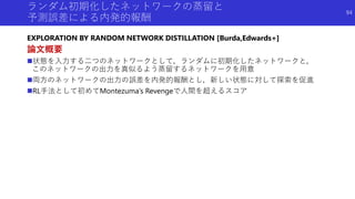 ランダム初期化したネットワークの蒸留と
予測誤差による内発的報酬
EXPLORATION BY RANDOM NETWORK DISTILLATION [Burda,Edwards+]
論文概要
状態を入力する二つのネットワークとして，ランダムに初期化したネットワークと，
このネットワークの出力を真似るよう蒸留するネットワークを用意
両方のネットワークの出力の誤差を内発的報酬とし，新しい状態に対して探索を促進
RL手法として初めてMontezuma’s Revengeで人間を超えるスコア
94
 