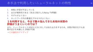 本手法で利用したいニューラルネットの特性
1. 単純に学習が不足している
2. 出力が確率的である（先ほど紹介したNoisy TV問題）
3. モデルがよくない
4. ネットワーク内の最適化プロセスがよくない
１を利用すると，今まで散々悩んできた未知の状態の
評価がうまくいくのでは？
また，ニューラルネットは似た入力に対しては似た出力をするため，状態が高次元でも状
態の近さを考慮した 評価が可能
→この論文のアイディア
95
 