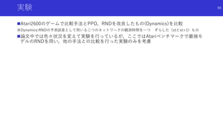 実験
Atari2600のゲームで比較手法とPPO，RNDを改良したもの(Dynamics)を比較
※Dynamics:RNDの予測誤差として用いる二つのネットワークの観測時間を一つ ずらした（stとst+1）もの
論文中では色々状況を変えて実験を行っているが，ここではAtariベンチマークで最強モ
デルのRNDを用い，他の手法との比較を行った実験のみを考慮
98
 