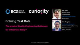 © Curiosity Software Ireland Ltd. 2022
Solving Test Data
The greatest Quality Engineering Bottleneck
for enterprises today?
Huw Price
Managing Director
Curiosity Software
Huw.Price@Curiosity.Software
@DataInventor
Niko Mangahas
Niko.Mangahas@rcggs.com
Global Head of Quality Engineering
RCG Global Services
@RCG_Global_Svcs
 