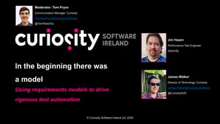 © Curiosity Software Ireland Ltd. 2020
In the beginning there was
a model
Using requirements models to drive
rigorous test automation
Moderator: Tom Pryce
Communication Manager, Curiosity
Thomas.Pryce@Curiosity.Software
@TomTestsToo
Jim Hazen
Performance Test Engineer
Switchfly
James Walker
Director of Technology, Curiosity.
James.Walker@Curiosity.Software
@CuriositySoft
 