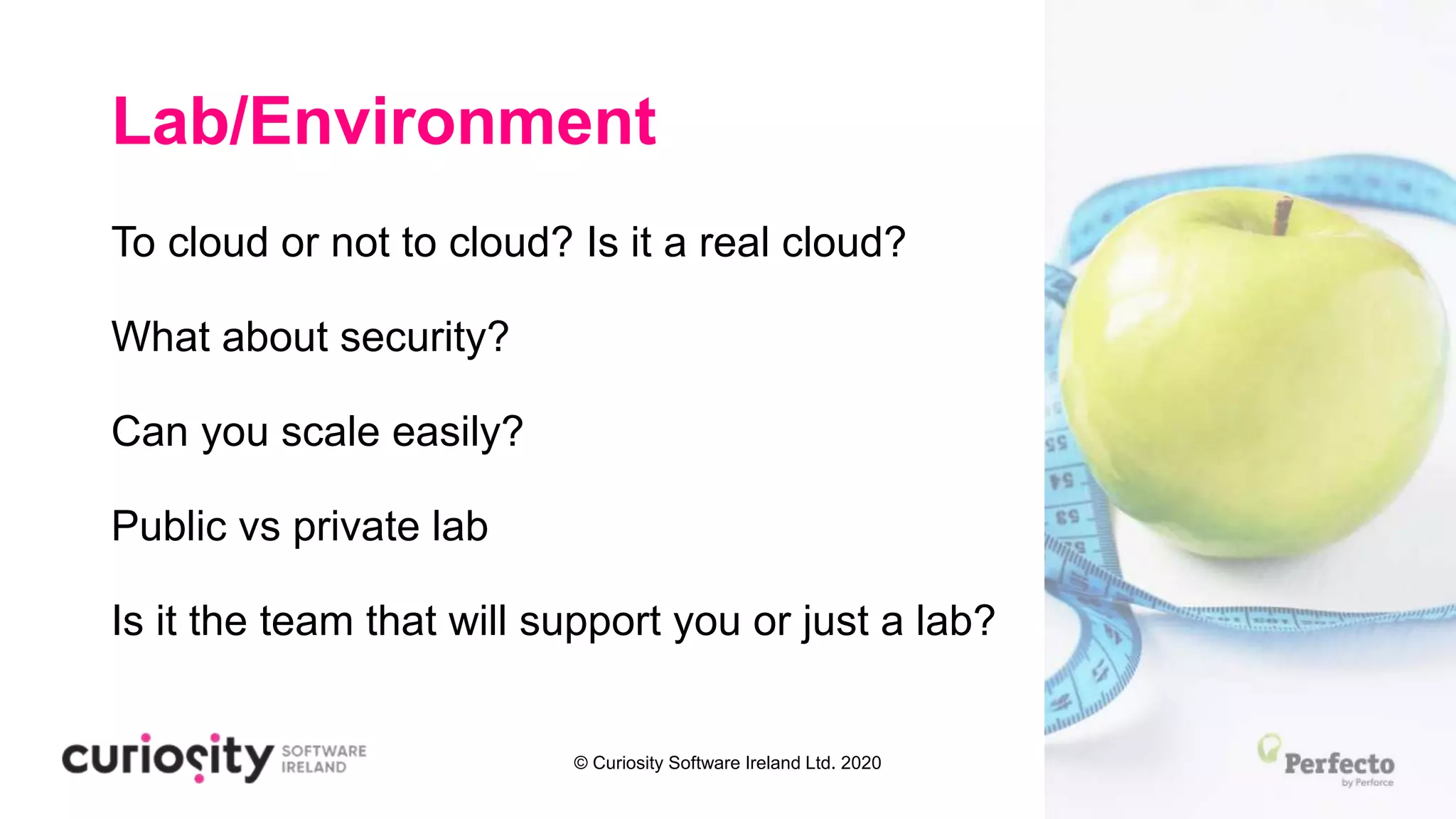 © Curiosity Software Ireland Ltd. 2020
Lab/Environment
To cloud or not to cloud? Is it a real cloud?
What about security?
Can you scale easily?
Public vs private lab
Is it the team that will support you or just a lab?
 
