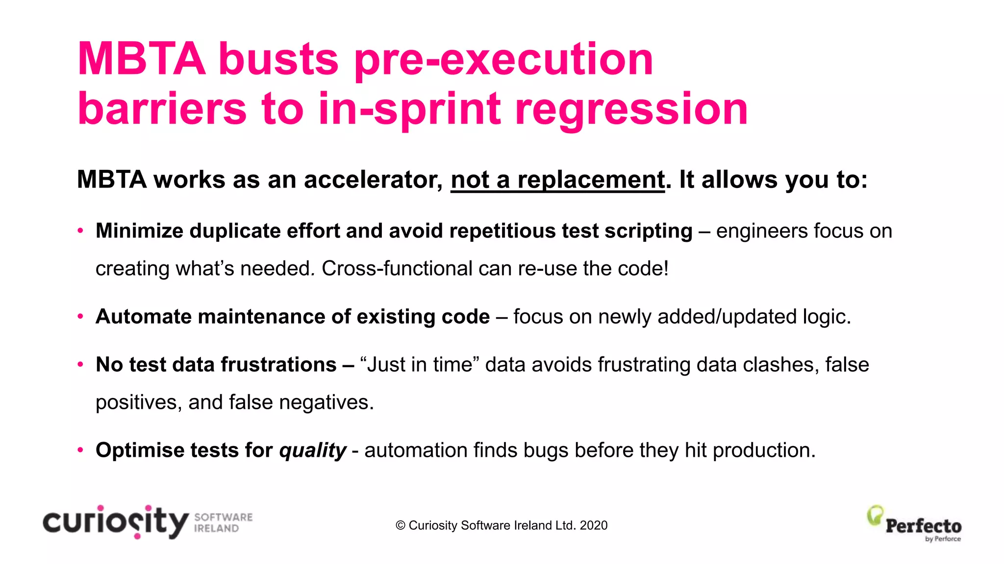 © Curiosity Software Ireland Ltd. 2020
MBTA busts pre-execution
barriers to in-sprint regression
MBTA works as an accelerator, not a replacement. It allows you to:
• Minimize duplicate effort and avoid repetitious test scripting – engineers focus on
creating what’s needed. Cross-functional can re-use the code!
• Automate maintenance of existing code – focus on newly added/updated logic.
• No test data frustrations – “Just in time” data avoids frustrating data clashes, false
positives, and false negatives.
• Optimise tests for quality - automation finds bugs before they hit production.
 