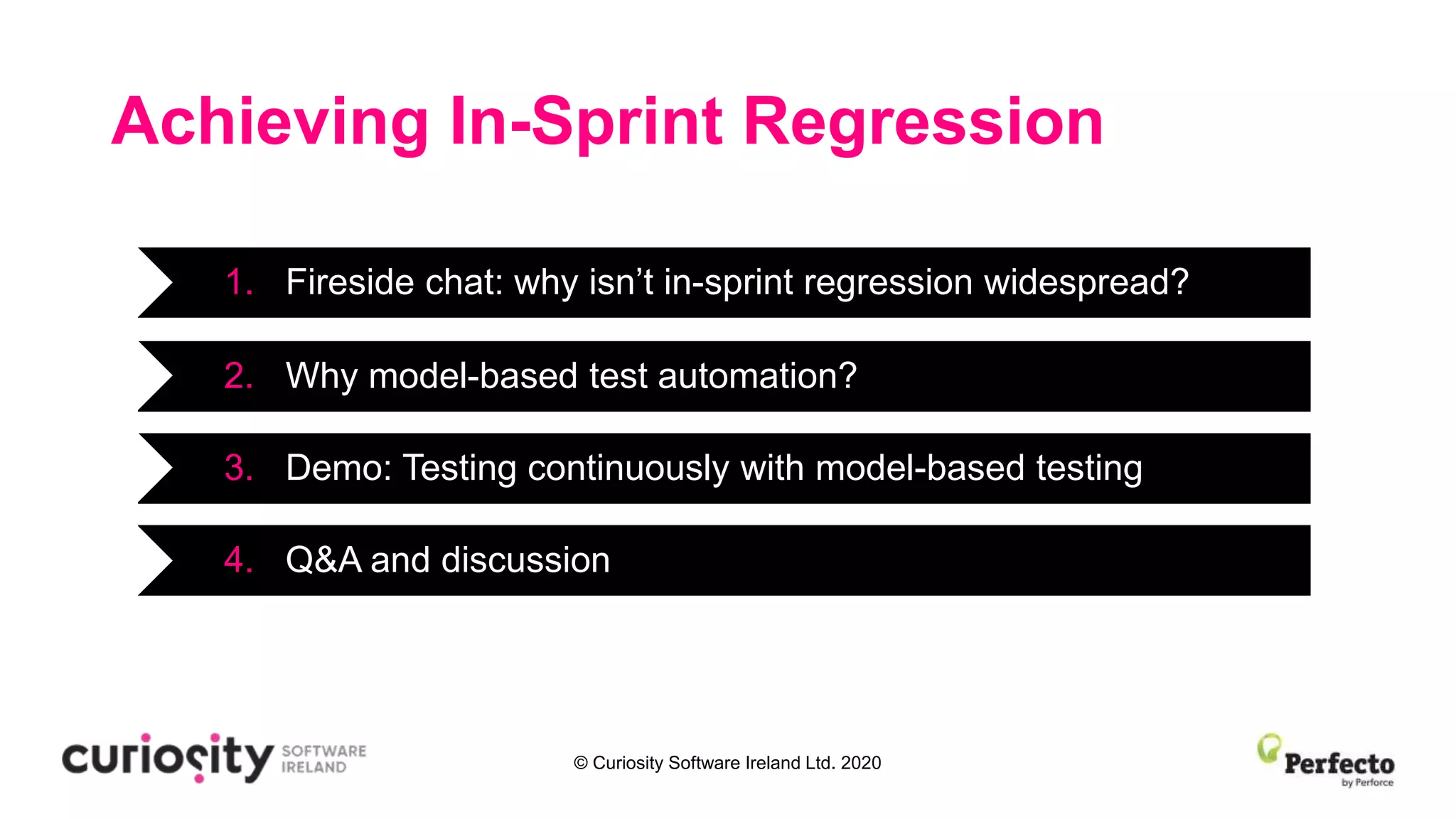 © Curiosity Software Ireland Ltd. 2020
Achieving In-Sprint Regression
1. Fireside chat: why isn’t in-sprint regression widespread?
3. Demo: Testing continuously with model-based testing
4. Q&A and discussion
2. Why model-based test automation?
 