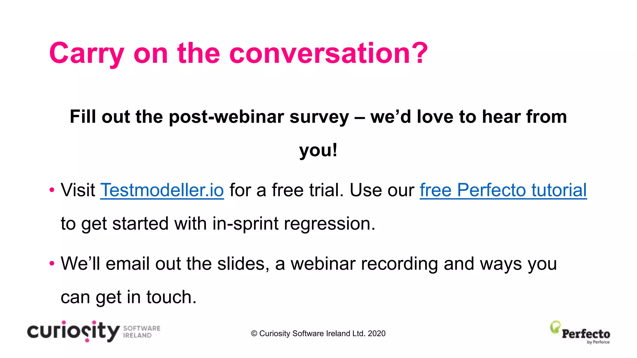 © Curiosity Software Ireland Ltd. 2020
Carry on the conversation?
Fill out the post-webinar survey – we’d love to hear from
you!
• Visit Testmodeller.io for a free trial. Use our free Perfecto tutorial
to get started with in-sprint regression.
• We’ll email out the slides, a webinar recording and ways you
can get in touch.
 