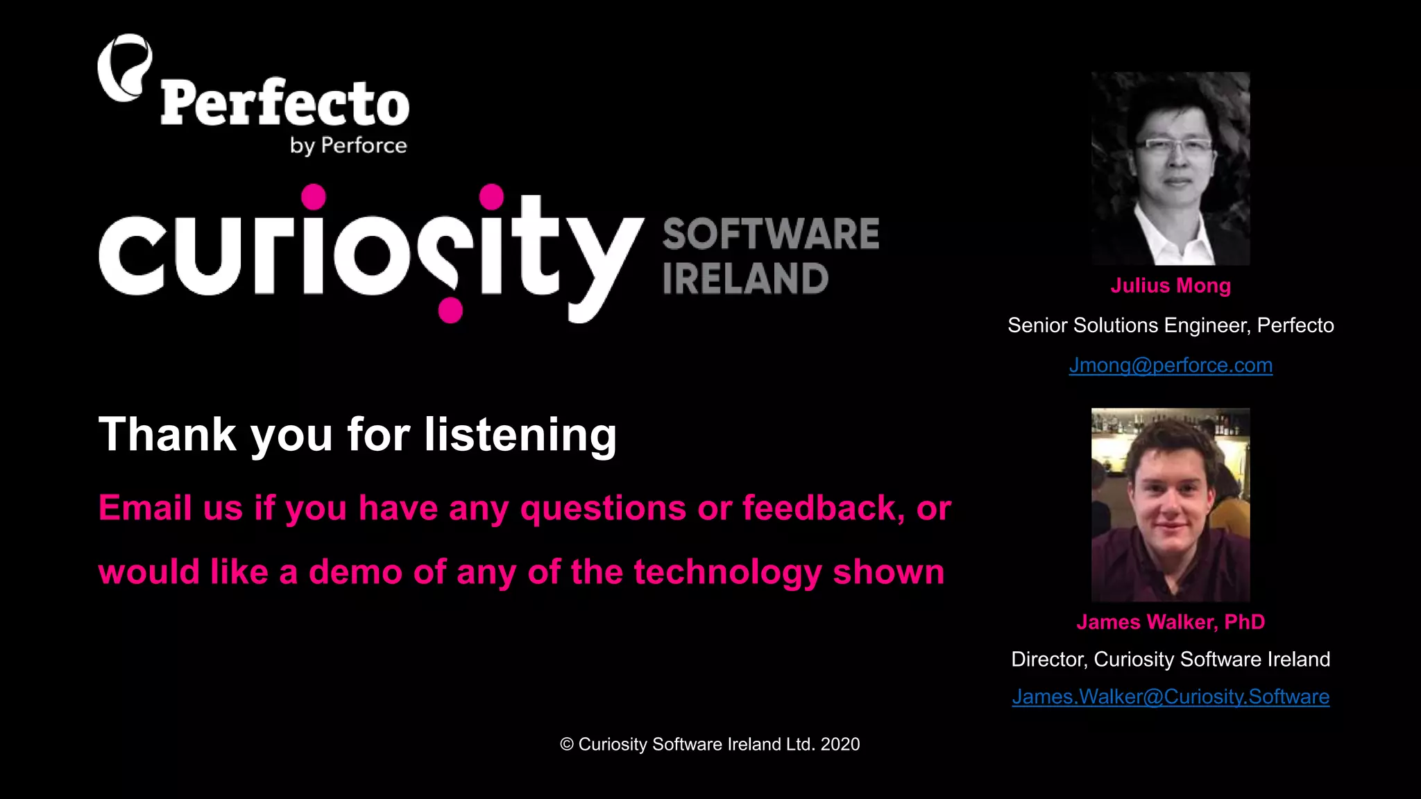 © Curiosity Software Ireland Ltd. 2020
Thank you for listening
Email us if you have any questions or feedback, or
would like a demo of any of the technology shown
Julius Mong
Senior Solutions Engineer, Perfecto
Jmong@perforce.com
James Walker, PhD
Director, Curiosity Software Ireland
James.Walker@Curiosity.Software
 