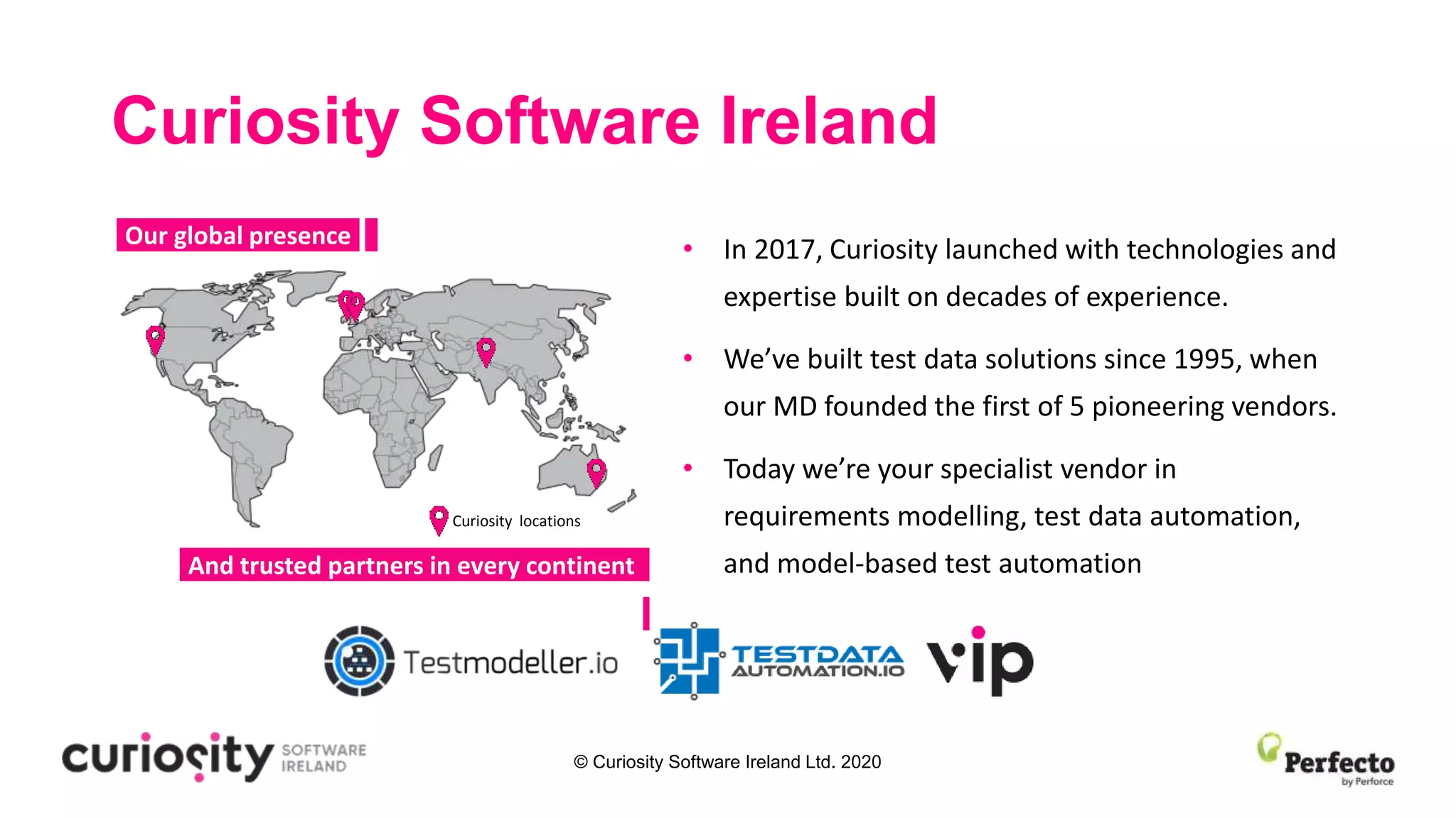 © Curiosity Software Ireland Ltd. 2020
Curiosity Software Ireland
• In 2017, Curiosity launched with technologies and
expertise built on decades of experience.
• We’ve built test data solutions since 1995, when
our MD founded the first of 5 pioneering vendors.
• Today we’re your specialist vendor in
requirements modelling, test data automation,
and model-based test automation
-Our global presence-
-And trusted partners in every continent-
Curiosity locations
 