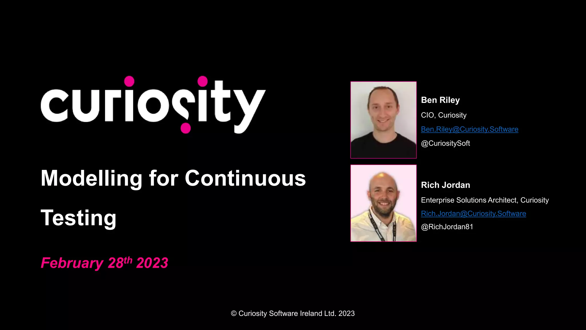 © Curiosity Software Ireland Ltd. 2023
Modelling for Continuous
Testing
February 28th 2023
Ben Riley
CIO, Curiosity
Ben.Riley@Curiosity.Software
@CuriositySoft
Rich Jordan
Enterprise Solutions Architect, Curiosity
Rich.Jordan@Curiosity.Software
@RichJordan81
 