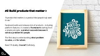 #2 Build products that matter >
“A product that matters is a product that people truly want
to use.”
Facebook builds and releases lots of products - including
platform features. It created a framework starting from
a simple principle: a product succeeds because it
solves a problem for people.
The first step is understanding what problem
to solve, and for whom.
Basic? Probably. Crucial? Definitely.
 
