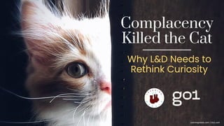 Complacency
Killed the Cat
Why L&D Needs to
Rethink Curiosity
Learningrebels.com | Go1.com
 