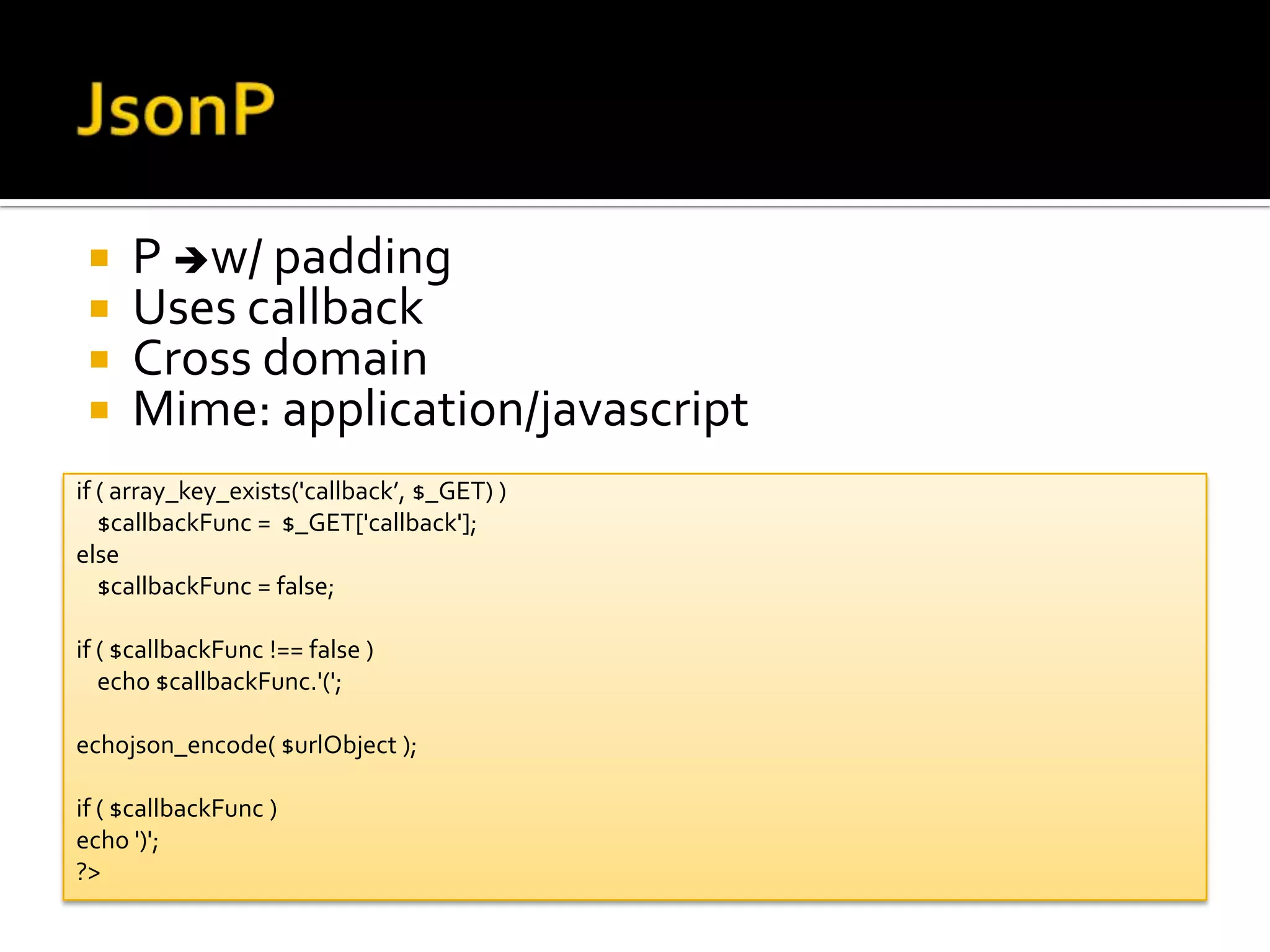    P w/ padding
    Uses callback
    Cross domain
    Mime: application/javascript
if ( array_key_exists('callback’, $_GET) )
   $callbackFunc = $_GET['callback'];
else
   $callbackFunc = false;

if ( $callbackFunc !== false )
   echo $callbackFunc.'(';

echojson_encode( $urlObject );

if ( $callbackFunc )
echo ')';
?>
 