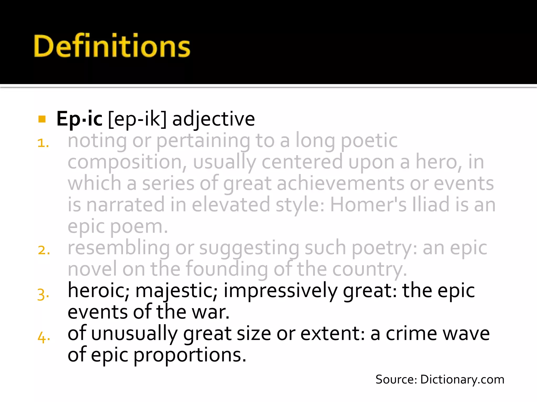  Ep·ic [ep-ik] adjective
1. noting or pertaining to a long poetic
   composition, usually centered upon a hero, in
   which a series of great achievements or events
   is narrated in elevated style: Homer's Iliad is an
   epic poem.
2. resembling or suggesting such poetry: an epic
   novel on the founding of the country.
3. heroic; majestic; impressively great: the epic
   events of the war.
4. of unusually great size or extent: a crime wave
   of epic proportions.
                                       Source: Dictionary.com
 