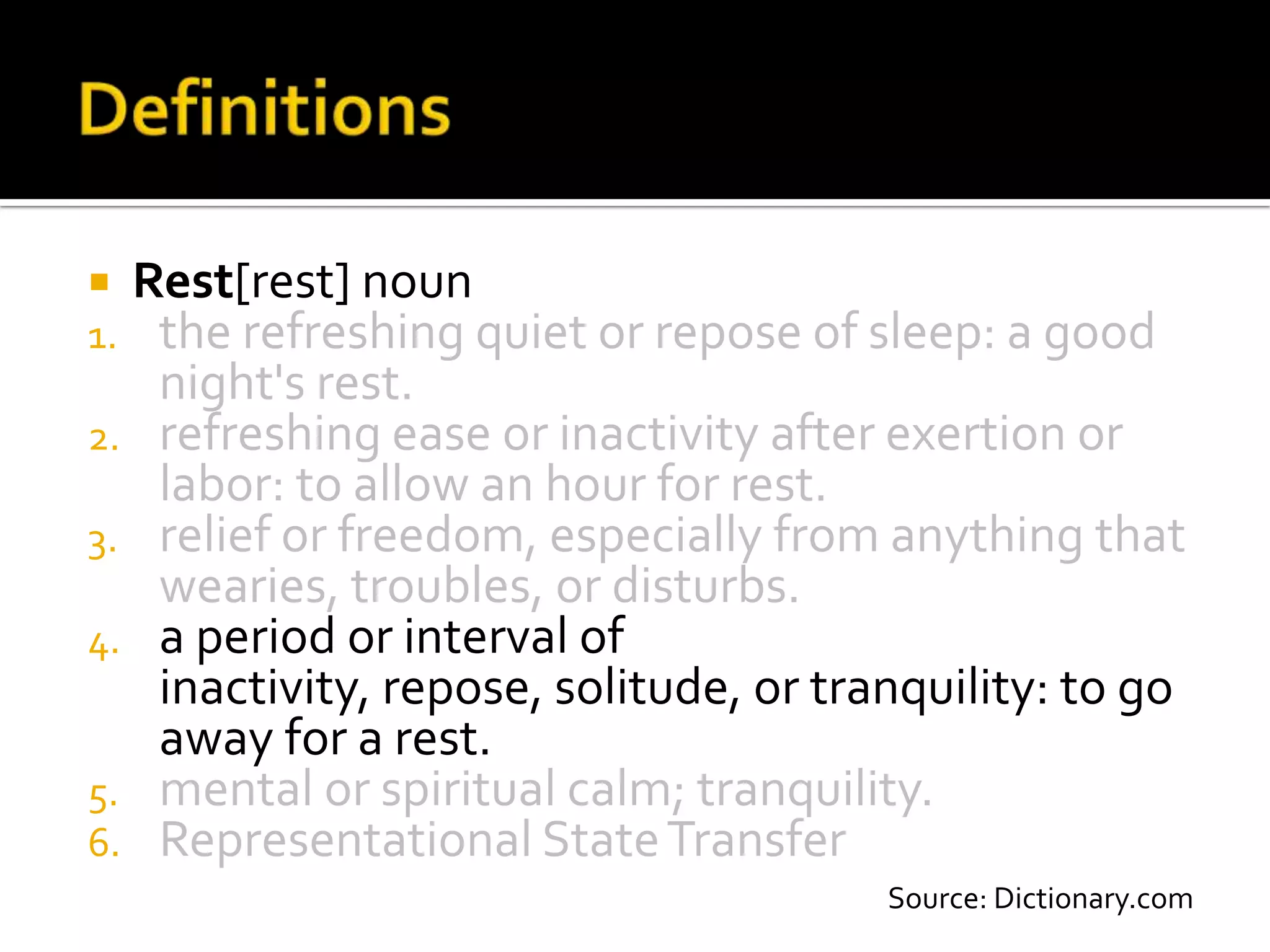  Rest[rest] noun
1. the refreshing quiet or repose of sleep: a good
   night's rest.
2. refreshing ease or inactivity after exertion or
   labor: to allow an hour for rest.
3. relief or freedom, especially from anything that
   wearies, troubles, or disturbs.
4. a period or interval of
   inactivity, repose, solitude, or tranquility: to go
   away for a rest.
5. mental or spiritual calm; tranquility.
6. Representational State Transfer
                                       Source: Dictionary.com
 
