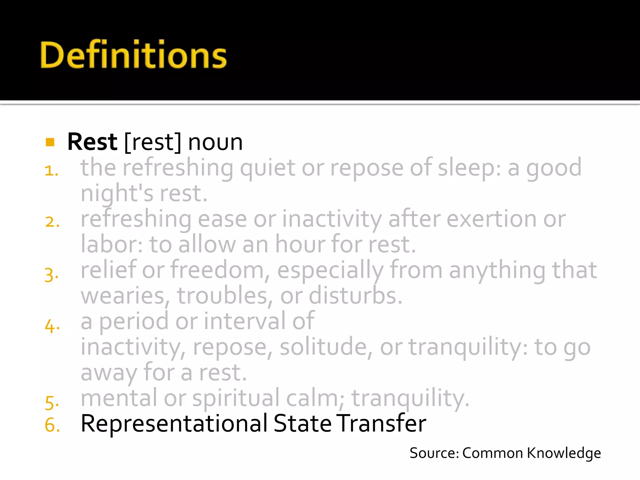  Rest [rest] noun
1. the refreshing quiet or repose of sleep: a good
   night's rest.
2. refreshing ease or inactivity after exertion or
   labor: to allow an hour for rest.
3. relief or freedom, especially from anything that
   wearies, troubles, or disturbs.
4. a period or interval of
   inactivity, repose, solitude, or tranquility: to go
   away for a rest.
5. mental or spiritual calm; tranquility.
6. Representational State Transfer
                                   Source: Common Knowledge
 