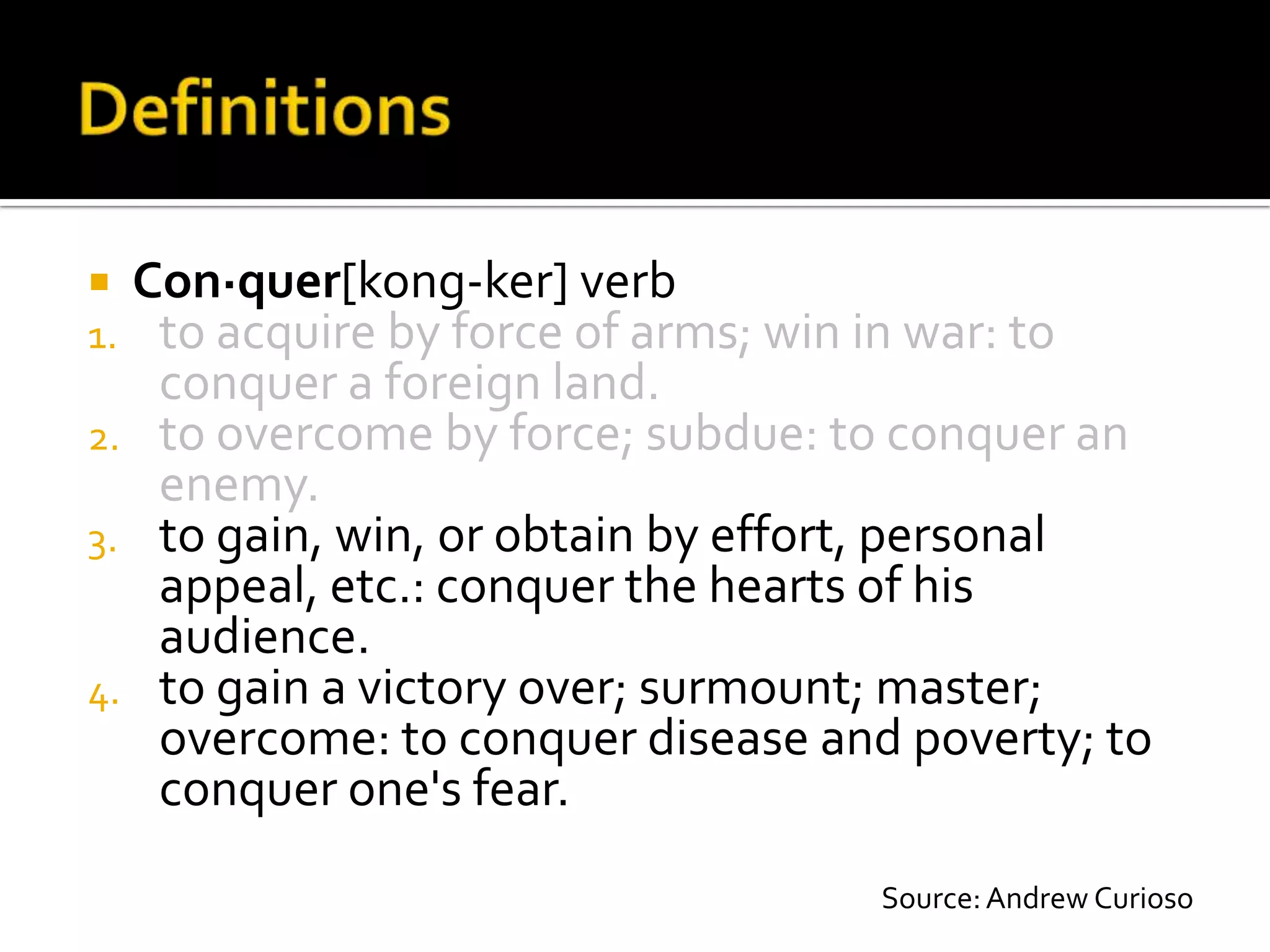  Con·quer[kong-ker] verb
1. to acquire by force of arms; win in war: to
   conquer a foreign land.
2. to overcome by force; subdue: to conquer an
   enemy.
3. to gain, win, or obtain by effort, personal
   appeal, etc.: conquer the hearts of his
   audience.
4. to gain a victory over; surmount; master;
   overcome: to conquer disease and poverty; to
   conquer one's fear.
                                   Source: Andrew Curioso
 