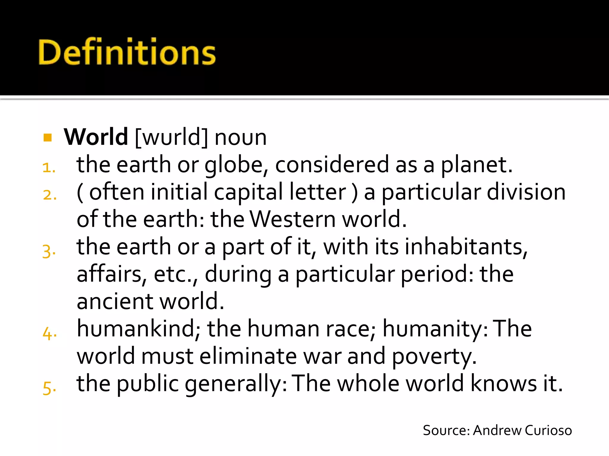  World [wurld] noun
1. the earth or globe, considered as a planet.
2. ( often initial capital letter ) a particular division
   of the earth: the Western world.
3. the earth or a part of it, with its inhabitants,
   affairs, etc., during a particular period: the
   ancient world.
4. humankind; the human race; humanity: The
   world must eliminate war and poverty.
5. the public generally: The whole world knows it.

                                         Source: Andrew Curioso
 