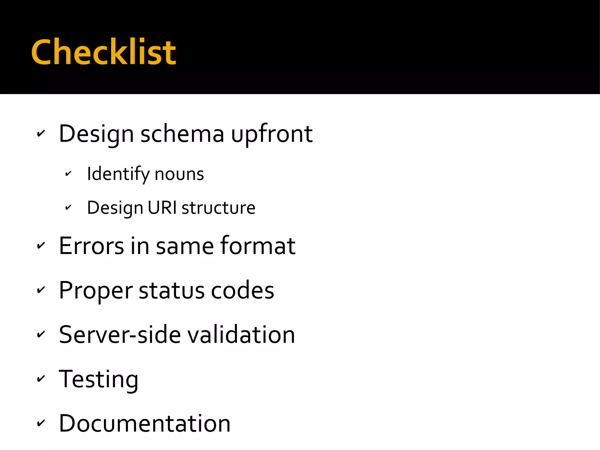Checklist
✔ Design schema upfront
✔ Identify nouns
✔ Design URI structure
✔ Errors in same format
✔ Proper status codes
✔ Server-side validation
✔ Testing
✔ Documentation
 