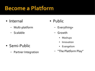 Become a Platform
● Internal
– Multi-platform
– Scalable
● Semi-Public
– Partner Integration
● Public
– Everything+
– Growth
● Mashups
● Innovation
● Evangelism
– “The Platform Play”
 