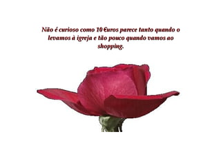 Não é curioso como 10 €uros parece tanto quando o levamos à igreja e tão pouco quando vamos ao shopping. 