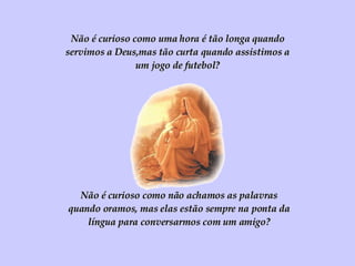Não é curioso como uma hora é tão longa quando servimos a Deus,mas tão curta quando assistimos a um jogo de futebol? Não é curioso como não achamos as palavras quando oramos, mas elas estão sempre na ponta da língua para conversarmos com um amigo? 