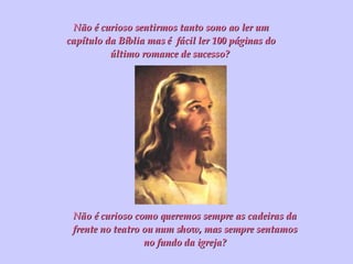 Não é curioso sentirmos tanto sono ao ler um capítulo da Bíblia mas é  fácil ler 100 páginas do último romance de sucesso?  Não é curioso como queremos sempre as cadeiras da frente no teatro ou num show, mas sempre sentamos no fundo da igreja? 