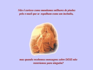 Não é curioso como mandamos milhares de piadas pelo e-mail que se  espalham como um incêndio,  mas quando recebemos mensagens sobre DEUS não reenviamos para ninguém? 