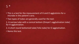 5 *
• This is a test for the measurement of H and O agglutinins for a
microbe in the patient's sera.
• Two types of tubes are generally used for the test:
1. A narrow tube with a conical bottom (Dreyer's agglutination tube)
for H agglutination.
2. A short round bottomed tube( Felix tube) for O agglutination.
• Name this test.
 