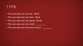 7 FITB
• The one who can not see : Blind
• The one who can not hear : Deaf
• The one who can not speak: Dumb
• The one who can not smell : ________
• The one who can not sense touch : ________
 