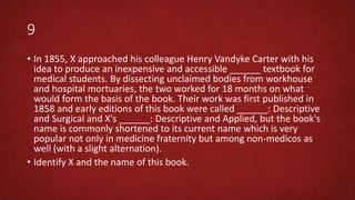 9
• In 1855, X approached his colleague Henry Vandyke Carter with his
idea to produce an inexpensive and accessible ______ textbook for
medical students. By dissecting unclaimed bodies from workhouse
and hospital mortuaries, the two worked for 18 months on what
would form the basis of the book. Their work was first published in
1858 and early editions of this book were called ______: Descriptive
and Surgical and X's ______: Descriptive and Applied, but the book's
name is commonly shortened to its current name which is very
popular not only in medicine fraternity but among non-medicos as
well (with a slight alternation).
• Identify X and the name of this book.
 