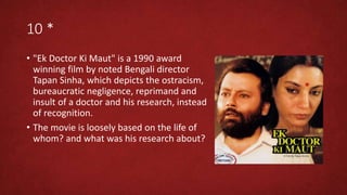 10 *
• "Ek Doctor Ki Maut" is a 1990 award
winning film by noted Bengali director
Tapan Sinha, which depicts the ostracism,
bureaucratic negligence, reprimand and
insult of a doctor and his research, instead
of recognition.
• The movie is loosely based on the life of
whom? and what was his research about?
 