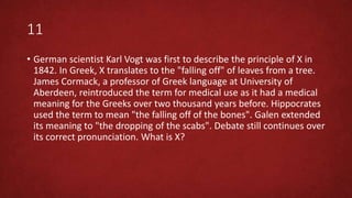 11
• German scientist Karl Vogt was first to describe the principle of X in
1842. In Greek, X translates to the "falling off" of leaves from a tree.
James Cormack, a professor of Greek language at University of
Aberdeen, reintroduced the term for medical use as it had a medical
meaning for the Greeks over two thousand years before. Hippocrates
used the term to mean "the falling off of the bones". Galen extended
its meaning to "the dropping of the scabs". Debate still continues over
its correct pronunciation. What is X?
 