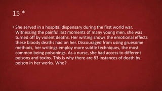 15 *
• She served in a hospital dispensary during the first world war.
Witnessing the painful last moments of many young men, she was
turned off by violent deaths. Her writing shows the emotional effects
these bloody deaths had on her. Discouraged from using gruesome
methods, her writings employ more subtle techniques, the most
common being poisonings. As a nurse, she had access to different
poisons and toxins. This is why there are 83 instances of death by
poison in her works. Who?
 