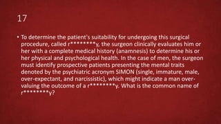 17
• To determine the patient's suitability for undergoing this surgical
procedure, called r********y, the surgeon clinically evaluates him or
her with a complete medical history (anamnesis) to determine his or
her physical and psychological health. In the case of men, the surgeon
must identify prospective patients presenting the mental traits
denoted by the psychiatric acronym SIMON (single, immature, male,
over-expectant, and narcissistic), which might indicate a man over-
valuing the outcome of a r********y. What is the common name of
r********y?
 