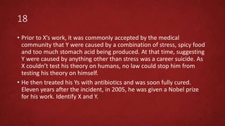 18
• Prior to X’s work, it was commonly accepted by the medical
community that Y were caused by a combination of stress, spicy food
and too much stomach acid being produced. At that time, suggesting
Y were caused by anything other than stress was a career suicide. As
X couldn’t test his theory on humans, no law could stop him from
testing his theory on himself.
• He then treated his Ys with antibiotics and was soon fully cured.
Eleven years after the incident, in 2005, he was given a Nobel prize
for his work. Identify X and Y.
 