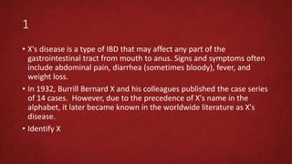1
• X's disease is a type of IBD that may affect any part of the
gastrointestinal tract from mouth to anus. Signs and symptoms often
include abdominal pain, diarrhea (sometimes bloody), fever, and
weight loss.
• In 1932, Burrill Bernard X and his colleagues published the case series
of 14 cases. However, due to the precedence of X's name in the
alphabet, it later became known in the worldwide literature as X's
disease.
• Identify X
 