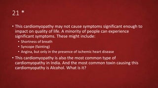 21 *
• This cardiomyopathy may not cause symptoms significant enough to
impact on quality of life. A minority of people can experience
significant symptoms. These might include:
• Shortness of breath
• Syncope (fainting)
• Angina, but only in the presence of ischemic heart disease
• This cardiomyopathy is also the most common type of
cardiomyopathy in India. And the most common toxin causing this
cardiomyopathy is Alcohol. What is it?
 