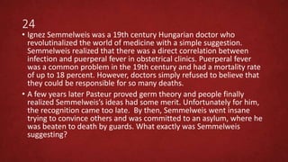 24
• Ignez Semmelweis was a 19th century Hungarian doctor who
revolutinalized the world of medicine with a simple suggestion.
Semmelweis realized that there was a direct correlation between
infection and puerperal fever in obstetrical clinics. Puerperal fever
was a common problem in the 19th century and had a mortality rate
of up to 18 percent. However, doctors simply refused to believe that
they could be responsible for so many deaths.
• A few years later Pasteur proved germ theory and people finally
realized Semmelweis’s ideas had some merit. Unfortunately for him,
the recognition came too late. By then, Semmelweis went insane
trying to convince others and was committed to an asylum, where he
was beaten to death by guards. What exactly was Semmelweis
suggesting?
 